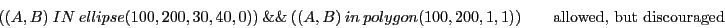 \begin{displaymath}( (A,B)\ IN\ ellipse(100, 200, 30, 40, 0) )\ \&\&\ ( (A, B)\ ...
...olygon(100,200,1,1) ) \qquad \textrm{allowed, but discouraged} \end{displaymath}